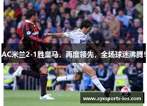 AC米兰2-1胜皇马，再度领先，全场球迷沸腾！