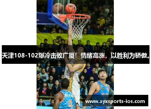 天津108-102爆冷击败广厦！情绪高涨，以胜利为骄傲。